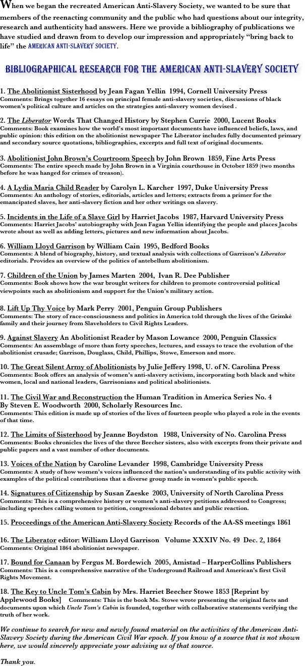 When we began the recreated American Anti-Slavery Society, we wanted to be sure that members of the reenacting community and the public who had questions about our integrity, research and authenticity had answers. Here we provide a bibliography of publications we have studied and drawn from to develop our impression and appropriately “bring back to life” the American Anti-Slavery Society.

￼

1. The Abolitionist Sisterhood by Jean Fagan Yellin  1994, Cornell University Press
Comments: Brings together 16 essays on principal female anti-slavery societies, discussions of black women’s political culture and articles on the strategies anti-slavery women devised .

2. The Liberator Words That Changed History by Stephen Currie  2000, Lucent Books
Comments: Book examines how the world’s most important documents have influenced beliefs, laws, and public opinion: this edition on the abolitionist newspaper The Liberator includes fully documented primary and secondary source quotations, bibliographies, excerpts and full text of original documents. 

3. Abolitionist John Brown’s Courtroom Speech by John Brown  1859, Fine Arts Press
Comments: The entire speech made by John Brown in a Virginia courthouse in October 1859 (two months before he was hanged for crimes of treason).

4. A Lydia Maria Child Reader by Carolyn L. Karcher  1997, Duke University Press
Comments: An anthology of stories, editorials, articles and letters; extracts from a primer for the emancipated slaves, her anti-slavery fiction and her other writings on slavery. 

5. Incidents in the Life of a Slave Girl by Harriet Jacobs  1987, Harvard University Press
Comments: Harriet Jacobs’ autobiography with Jean Fagan Yellin identifying the people and places Jacobs wrote about as well as adding letters, pictures and new information about Jacobs.

6. William Lloyd Garrison by William Cain  1995, Bedford Books
Comments: A blend of biography, history, and textual analysis with collections of Garrison’s Liberator editorials. Provides an overview of the politics of antebellum abolitionism.

7. Children of the Union by James Marten  2004,  Ivan R. Dee Publisher
Comments: Book shows how the war brought writers for children to promote controversial political viewpoints such as abolitionism and support for the Union’s military action.   

8. Lift Up Thy Voice by Mark Perry  2001, Penguin Group Publishers
Comments: The story of race-consciousness and politics in America told through the lives of the Grimké family and their journey from Slaveholders to Civil Rights Leaders.

9. Against Slavery An Abolitionist Reader by Mason Lowance  2000, Penguin Classics
Comments: An assemblage of more than forty speeches, lectures, and essays to trace the evolution of the abolitionist crusade; Garrison, Douglass, Child, Phillips, Stowe, Emerson and more.

10. The Great Silent Army of Abolitionists by Julie Jeffery 1998, U. of N. Carolina Press
Comments: Book offers an analysis of women’s anti-slavery activism, incorporating both black and white women, local and national leaders, Garrisonians and political abolitionists.

11. The Civil War and Reconstruction the Human Tradition in America Series No. 4 
By Steven E. Woodworth  2000, Scholarly Resources Inc.
Comments: This edition is made up of stories of the lives of fourteen people who played a role in the events of that time.

12. The Limits of Sisterhood by Jeanne Boydston   1988, University of No. Carolina Press
Comments: Books chronicles the lives of the three Beecher sisters, also with excerpts from their private and public papers and a vast number of other documents.

13. Voices of the Nation by Caroline Levander  1998, Cambridge University Press
Comments: A study of how women’s voices influenced the nation’s understanding of its public activity with examples of the political contributions that a diverse group made in women’s public speech.

14. Signatures of Citizenship by Susan Zaeske  2003, University of North Carolina Press
Comments: This is a comprehensive history or women’s anti-slavery petitions addressed to Congress; including speeches calling women to petition, congressional debates and public reaction.

15. Proceedings of the American Anti-Slavery Society Records of the AA-SS meetings 1861

16. The Liberator editor: William Lloyd Garrison   Volume XXXIV No. 49  Dec. 2, 1864
Comments: Original 1864 abolitionist newspaper.

17. Bound for Canaan by Fergus M. Bordewich  2005, Amistad – HarperCollins Publishers
Comments: This is a comprehensive narrative of the Underground Railroad and American’s first Civil Rights Movement.

18. The Key to Uncle Tom’s Cabin by Mrs. Harriet Beecher Stowe 1853 [Reprint by Applewood Books]    Comments: This is the book Ms. Stowe wrote presenting the original facts and documents upon which Uncle Tom’s Cabin is founded, together with collaborative statements verifying the truth of her work.  

We continue to search for new and newly found material on the activities of the American Anti-Slavery Society during the American Civil War epoch. If you know of a source that is not shown here, we would sincerely appreciate your advising us of that source.

Thank you.


