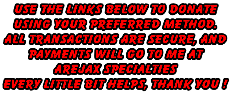 Use the links below to donate 
using your preferred method.
All transactions are secure, and 
Payments will go to me at
Arejax Specialties
Every little bit helps, Thank You !